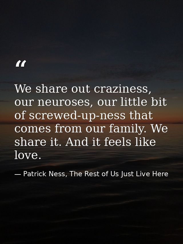 We share out craziness, our neuroses, our little bit of screwed-up-ness that comes from our family. We share it. And it  — Patrick Ness, The Rest of Us Just Live Here