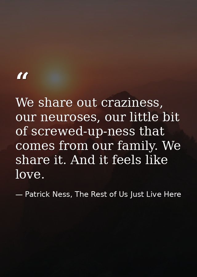 We share out craziness, our neuroses, our little bit of screwed-up-ness that comes from our family. We share it. And it  — Patrick Ness, The Rest of Us Just Live Here