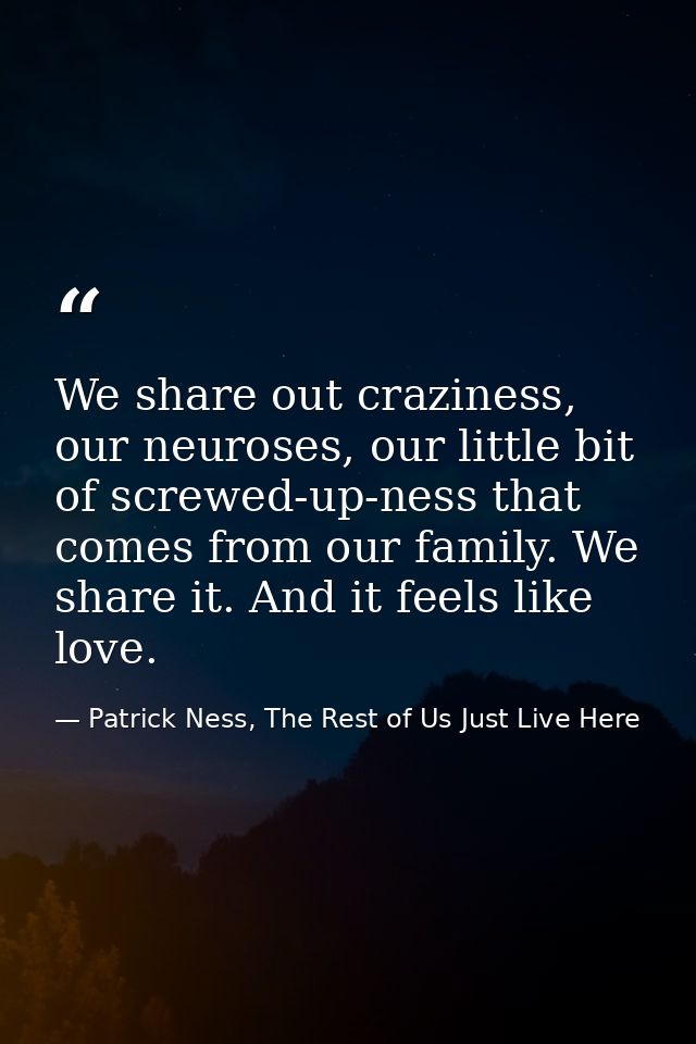 We share out craziness, our neuroses, our little bit of screwed-up-ness that comes from our family. We share it. And it  — Patrick Ness, The Rest of Us Just Live Here