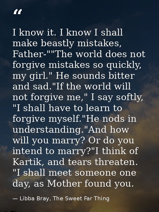 I know it. I know I shall make beastly mistakes, Father-""The world does not forgive mistakes so quickly, my girl." He s — Libba Bray, The Sweet Far Thing