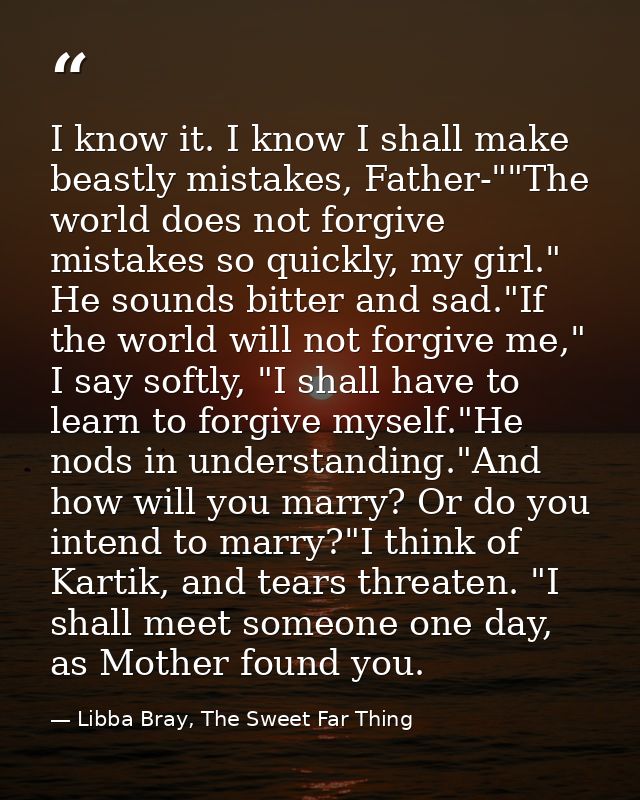 I know it. I know I shall make beastly mistakes, Father-""The world does not forgive mistakes so quickly, my girl." He s — Libba Bray, The Sweet Far Thing