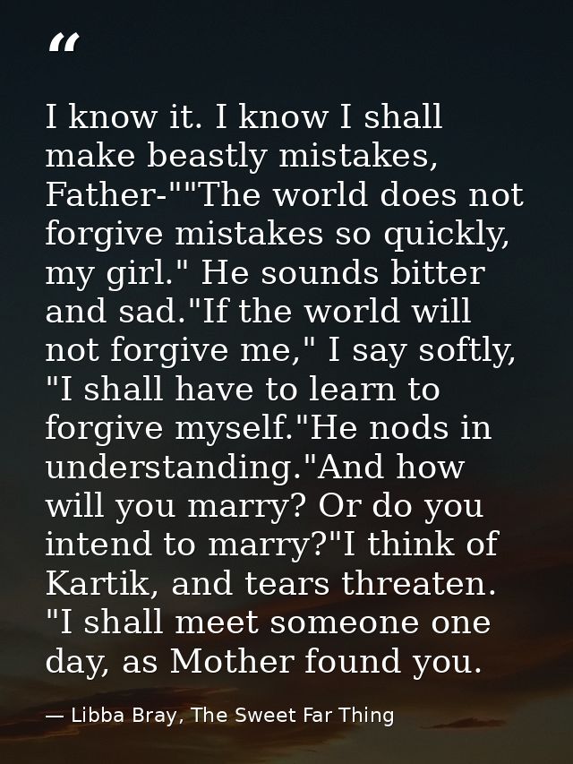 I know it. I know I shall make beastly mistakes, Father-""The world does not forgive mistakes so quickly, my girl." He s — Libba Bray, The Sweet Far Thing