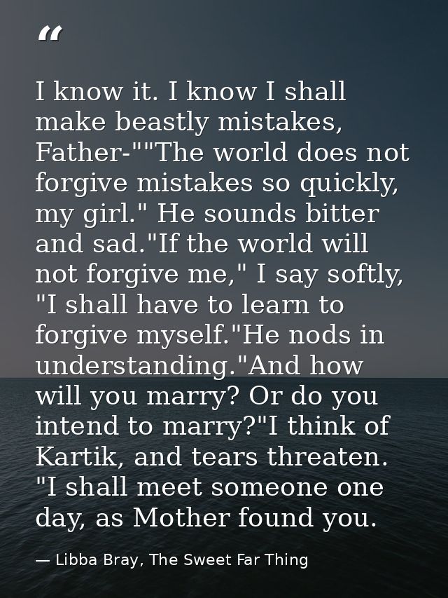 I know it. I know I shall make beastly mistakes, Father-""The world does not forgive mistakes so quickly, my girl." He s — Libba Bray, The Sweet Far Thing