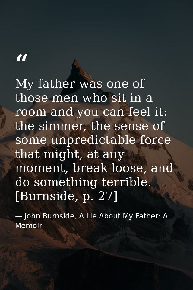 My father was one of those men who sit in a room and you can feel it: the simmer, the sense of some unpredictable force  — John Burnside, A Lie About My Father: A Memoir