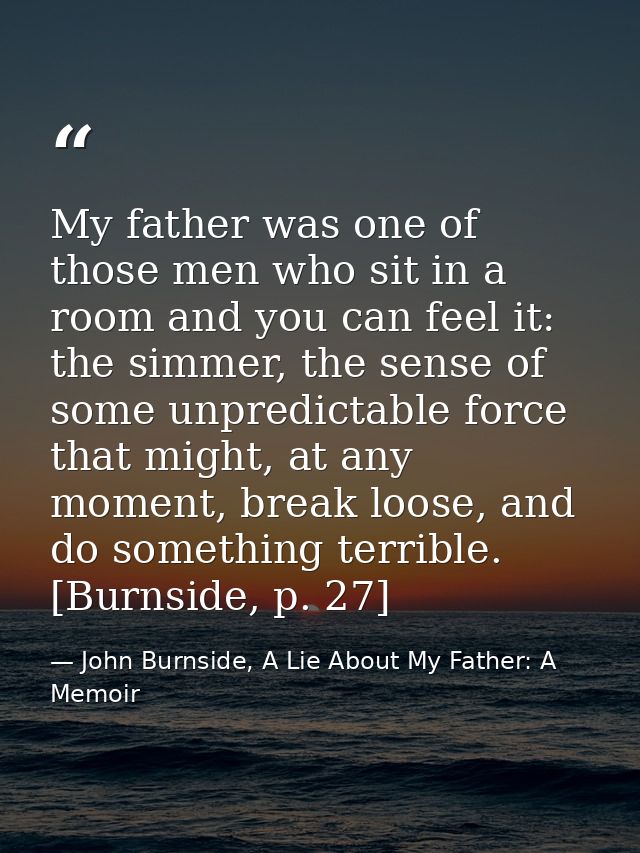 My father was one of those men who sit in a room and you can feel it: the simmer, the sense of some unpredictable force  — John Burnside, A Lie About My Father: A Memoir