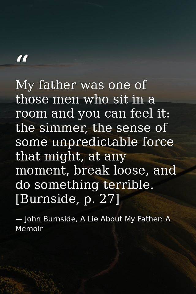My father was one of those men who sit in a room and you can feel it: the simmer, the sense of some unpredictable force  — John Burnside, A Lie About My Father: A Memoir