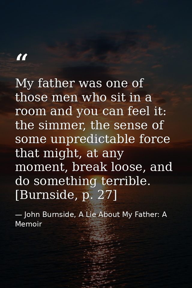 My father was one of those men who sit in a room and you can feel it: the simmer, the sense of some unpredictable force  — John Burnside, A Lie About My Father: A Memoir