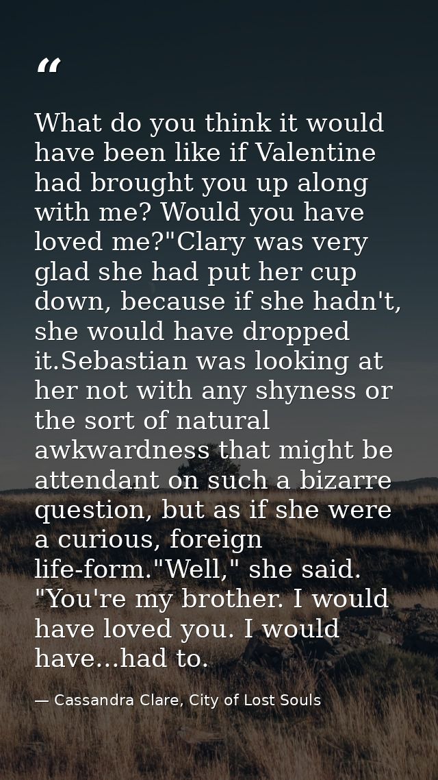 What do you think it would have been like if Valentine had brought you up along with me? Would you have loved me?"Clary  — Cassandra Clare, City of Lost Souls