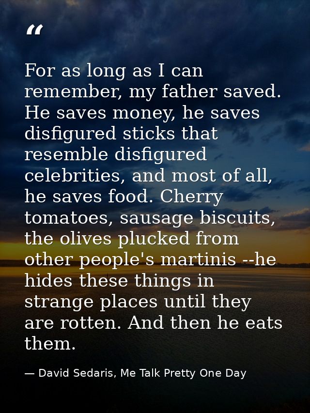 For as long as I can remember, my father saved. He saves money, he saves disfigured sticks that resemble disfigured cele — David Sedaris, Me Talk Pretty One Day