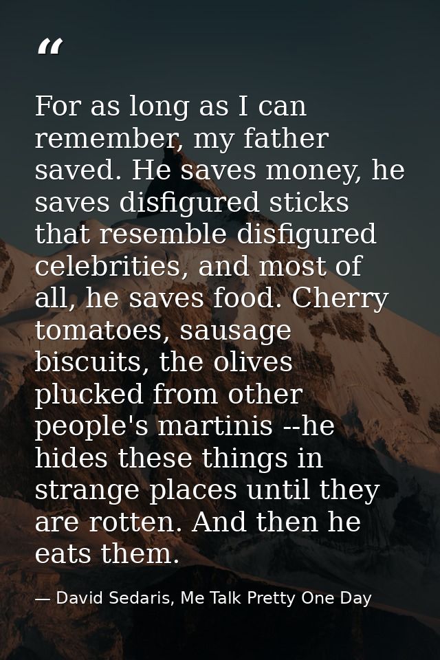 For as long as I can remember, my father saved. He saves money, he saves disfigured sticks that resemble disfigured cele — David Sedaris, Me Talk Pretty One Day