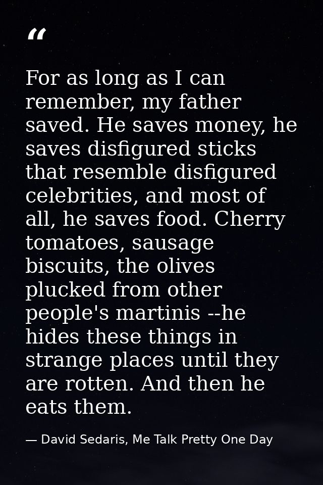 For as long as I can remember, my father saved. He saves money, he saves disfigured sticks that resemble disfigured cele — David Sedaris, Me Talk Pretty One Day