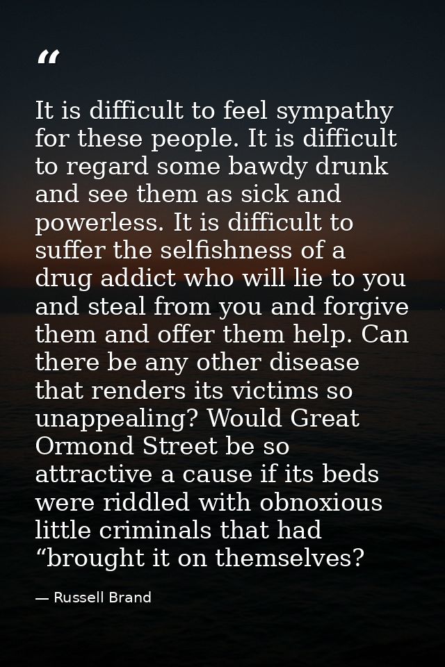 It is difficult to feel sympathy for these people. It is difficult to regard some bawdy drunk and see them as sick and p — Russell Brand