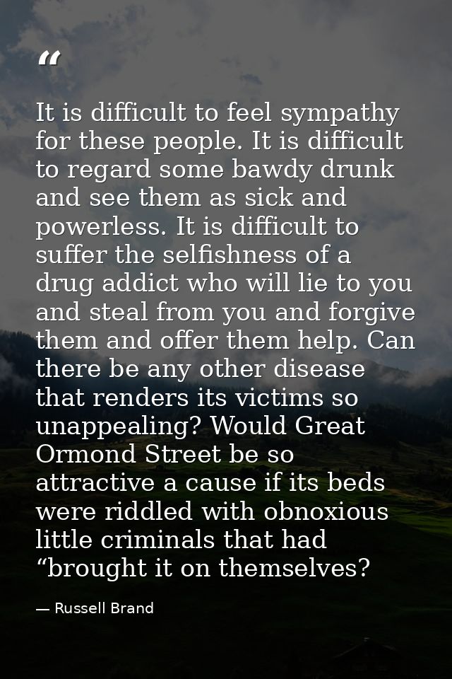 It is difficult to feel sympathy for these people. It is difficult to regard some bawdy drunk and see them as sick and p — Russell Brand
