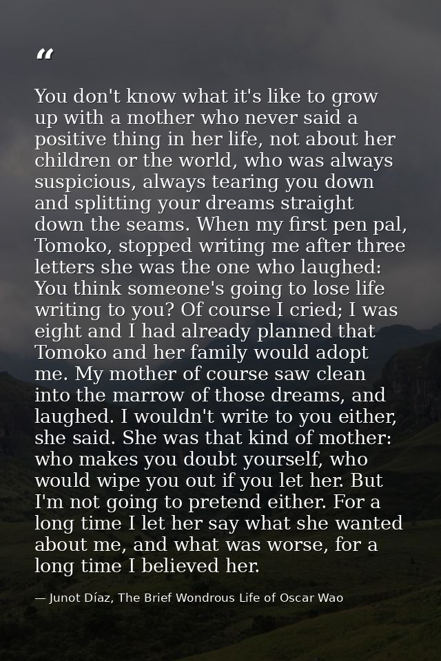 You don't know what it's like to grow up with a mother who never said a positive thing in her life, not about her childr — Junot Díaz, The Brief Wondrous Life of Oscar Wao