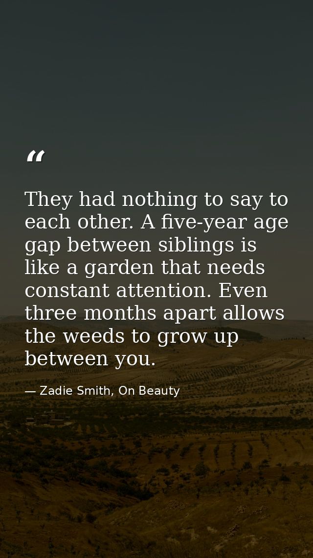 They had nothing to say to each other. A five-year age gap between siblings is like a garden that needs constant attenti — Zadie Smith, On Beauty
