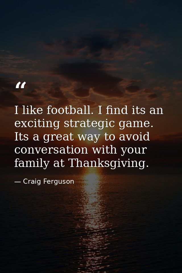 I like football. I find its an exciting strategic game. Its a great way to avoid conversation with your family at Thanks — Craig Ferguson