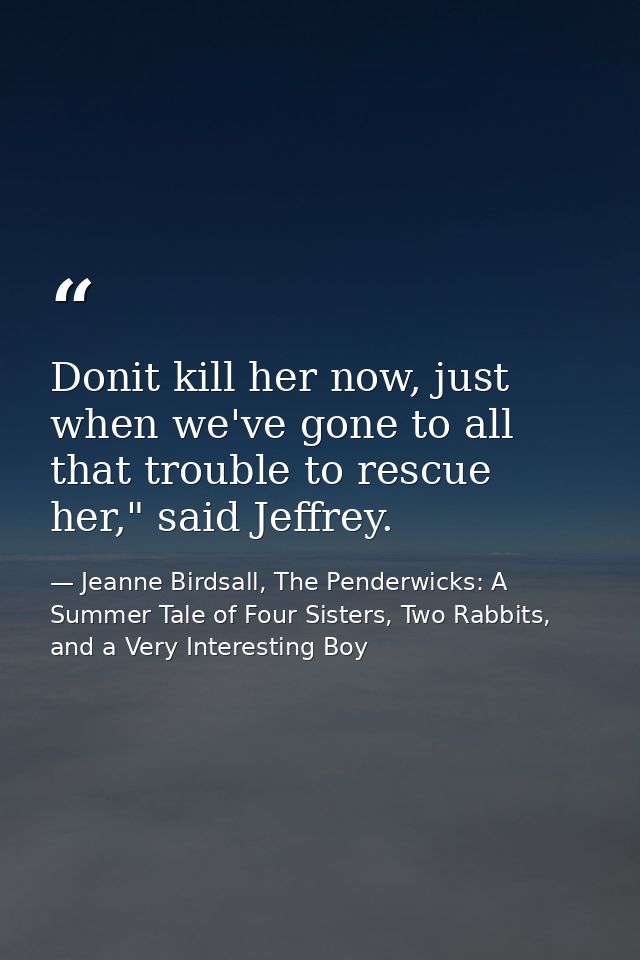 Donit kill her now, just when we've gone to all that trouble to rescue her," said Jeffrey. — Jeanne Birdsall, The Penderwicks: A Summer Tale of Four Sisters, Two Rabbits, and a Very Interesting Boy