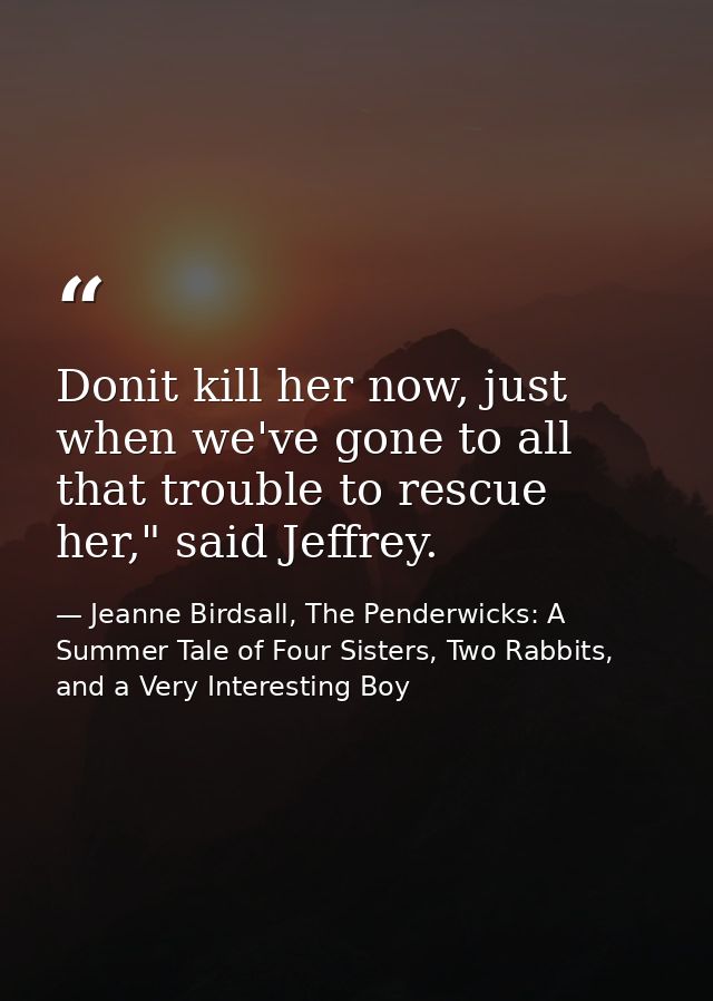 Donit kill her now, just when we've gone to all that trouble to rescue her," said Jeffrey. — Jeanne Birdsall, The Penderwicks: A Summer Tale of Four Sisters, Two Rabbits, and a Very Interesting Boy