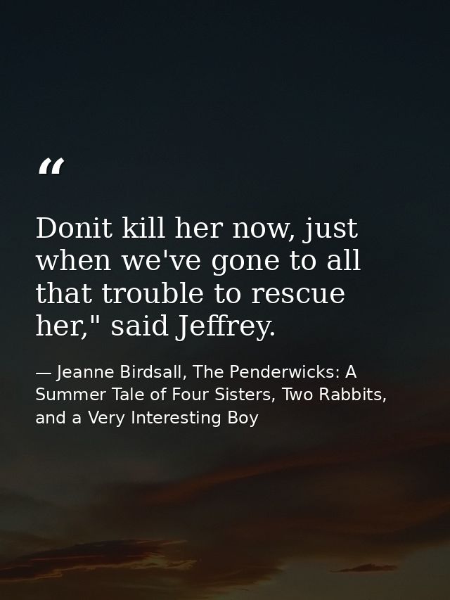 Donit kill her now, just when we've gone to all that trouble to rescue her," said Jeffrey. — Jeanne Birdsall, The Penderwicks: A Summer Tale of Four Sisters, Two Rabbits, and a Very Interesting Boy