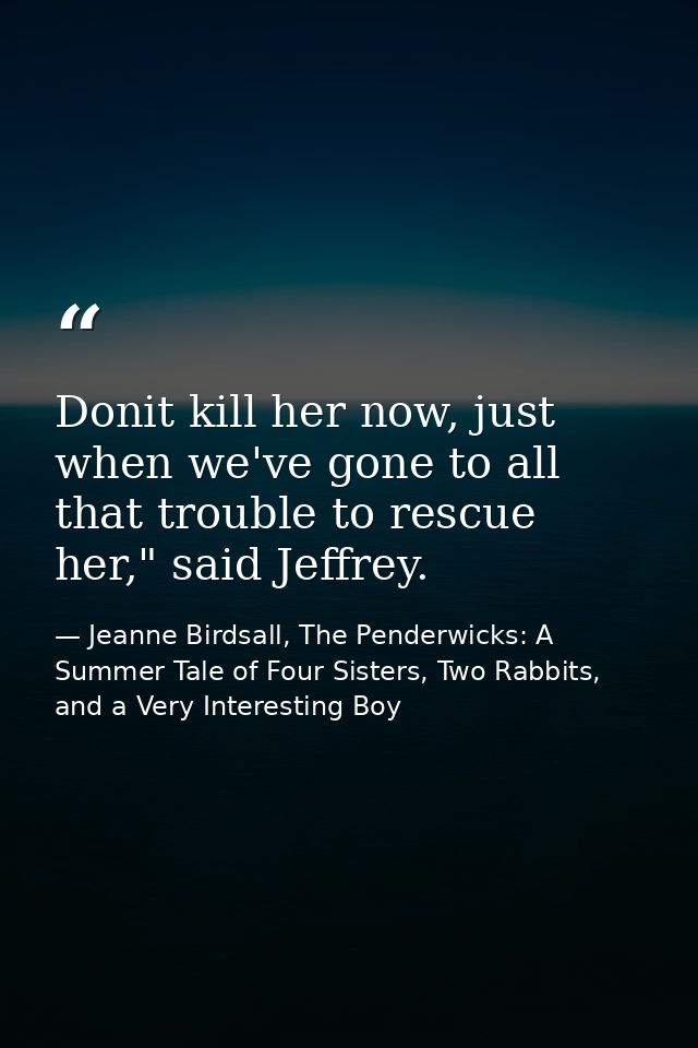 Donit kill her now, just when we've gone to all that trouble to rescue her," said Jeffrey. — Jeanne Birdsall, The Penderwicks: A Summer Tale of Four Sisters, Two Rabbits, and a Very Interesting Boy