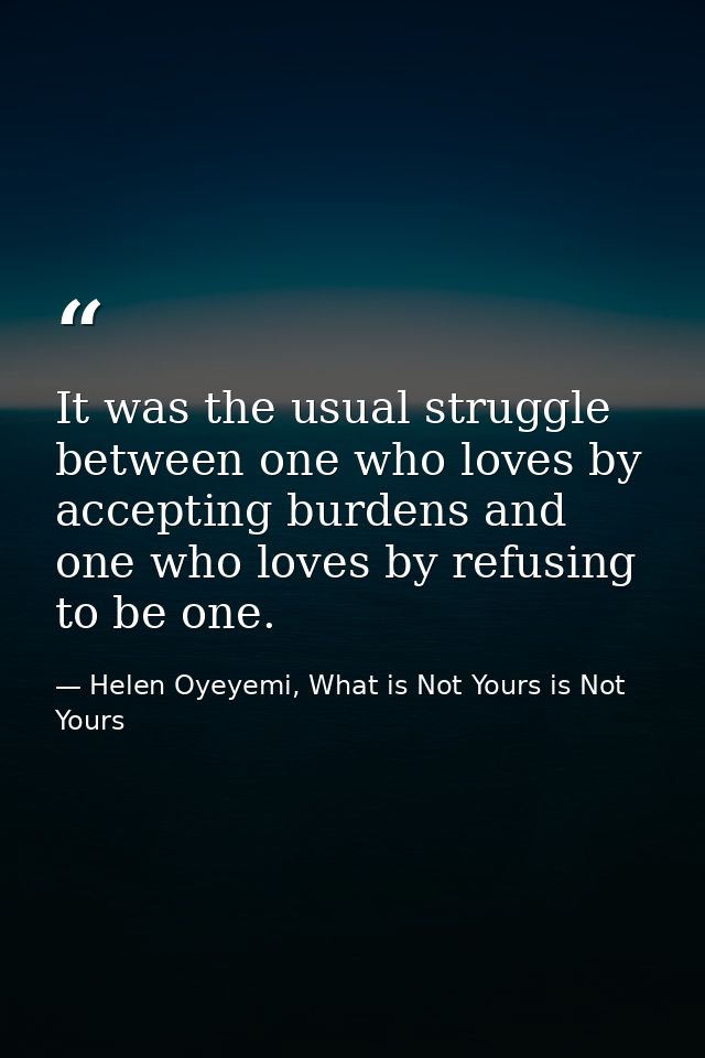 It was the usual struggle between one who loves by accepting burdens and one who loves by refusing to be one. — Helen Oyeyemi, What is Not Yours is Not Yours