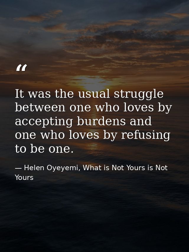 It was the usual struggle between one who loves by accepting burdens and one who loves by refusing to be one. — Helen Oyeyemi, What is Not Yours is Not Yours