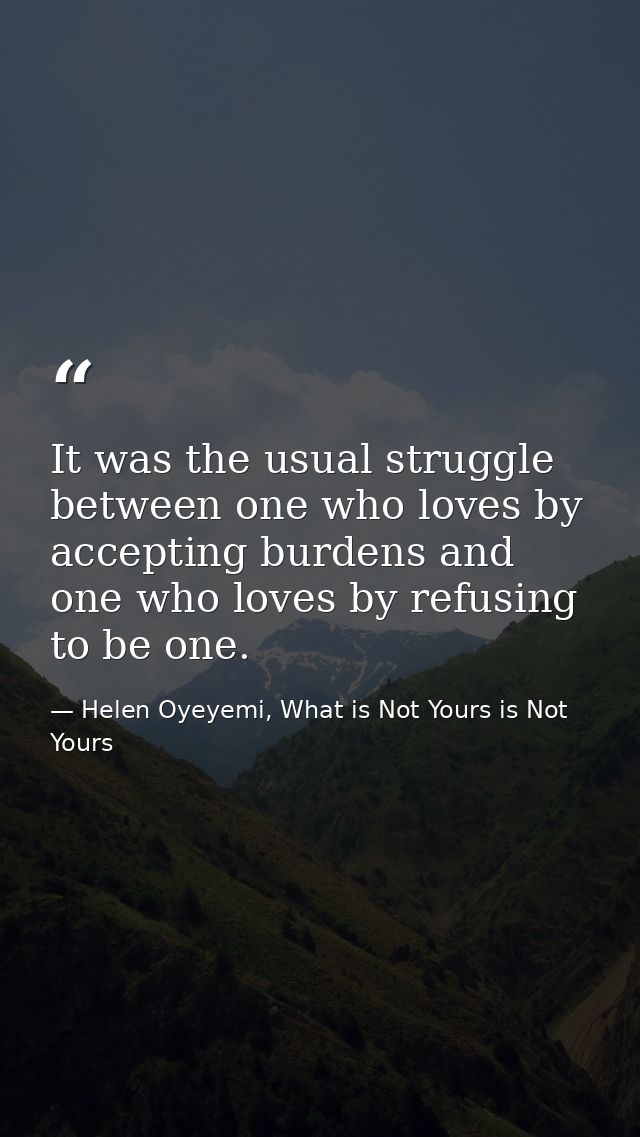 It was the usual struggle between one who loves by accepting burdens and one who loves by refusing to be one. — Helen Oyeyemi, What is Not Yours is Not Yours