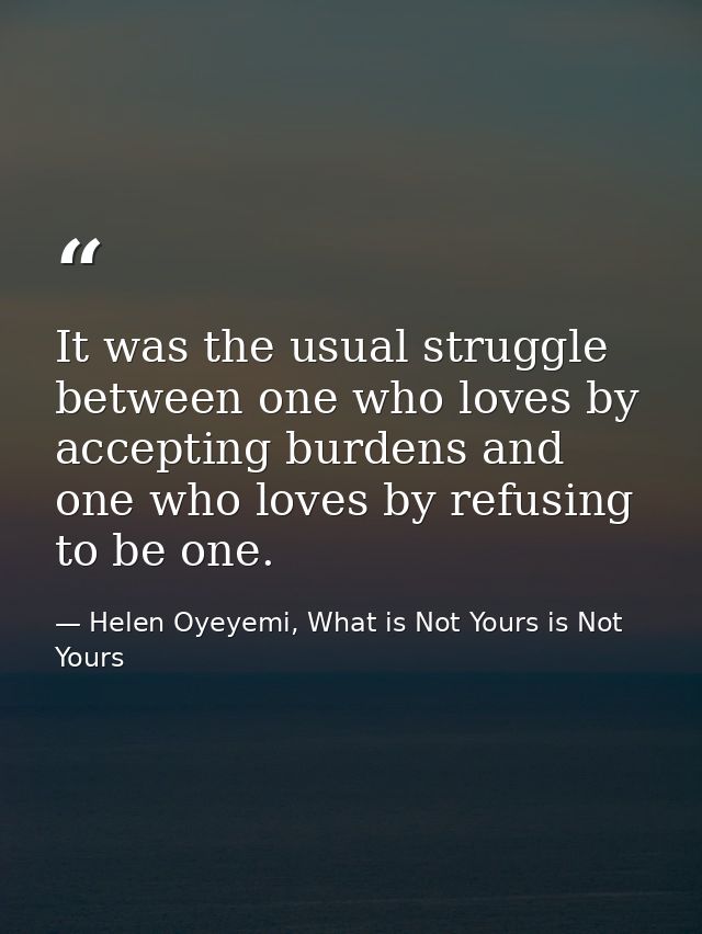 It was the usual struggle between one who loves by accepting burdens and one who loves by refusing to be one. — Helen Oyeyemi, What is Not Yours is Not Yours