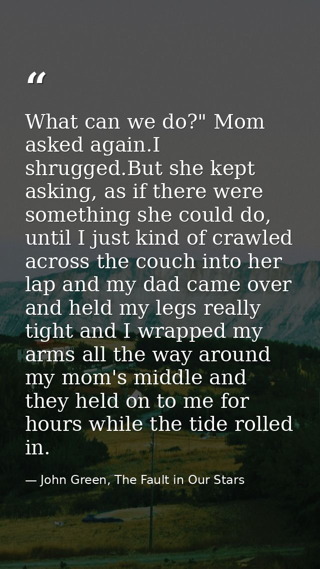 What can we do?" Mom asked again.I shrugged.But she kept asking, as if there were something she could do, until I just k — John Green, The Fault in Our Stars