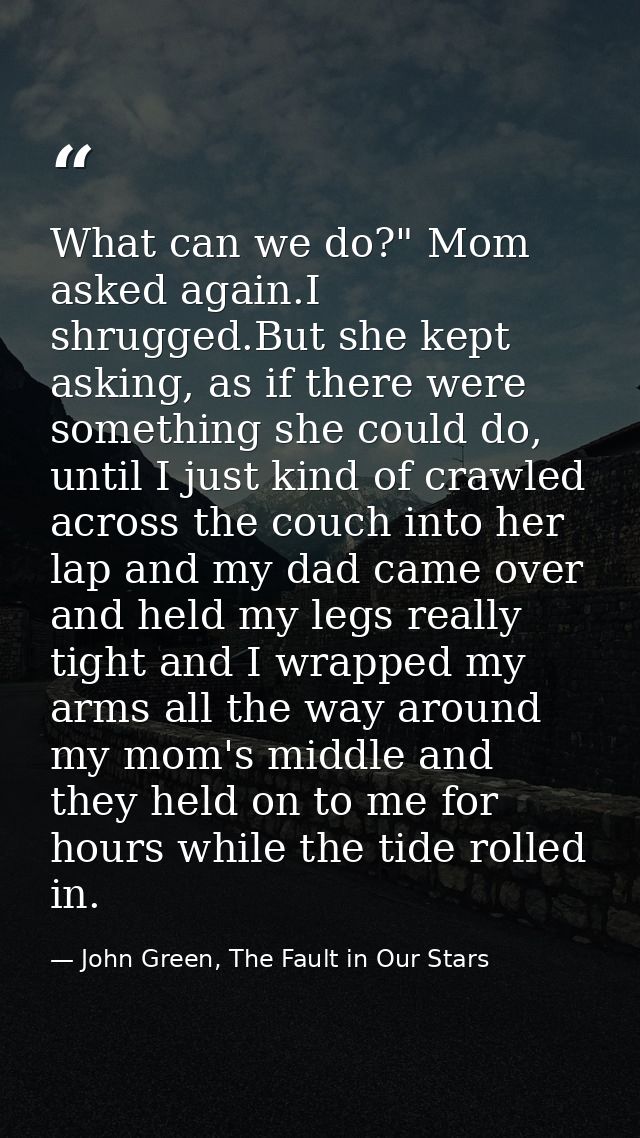 What can we do?" Mom asked again.I shrugged.But she kept asking, as if there were something she could do, until I just k — John Green, The Fault in Our Stars