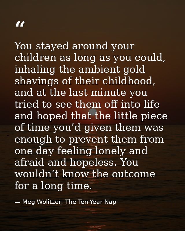 You stayed around your children as long as you could, inhaling the ambient gold shavings of their childhood, and at the  — Meg Wolitzer, The Ten-Year Nap