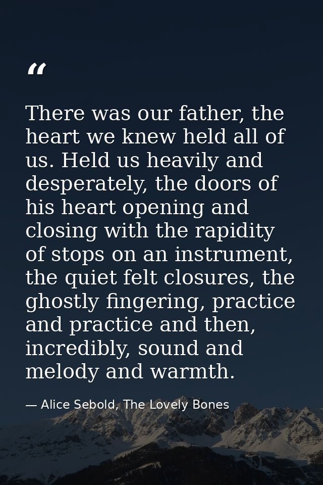 There was our father, the heart we knew held all of us. Held us heavily and desperately, the doors of his heart opening  — Alice Sebold, The Lovely Bones