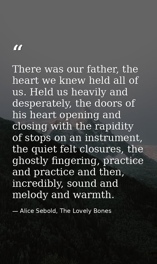 There was our father, the heart we knew held all of us. Held us heavily and desperately, the doors of his heart opening  — Alice Sebold, The Lovely Bones