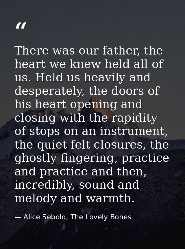 There was our father, the heart we knew held all of us. Held us heavily and desperately, the doors of his heart opening  — Alice Sebold, The Lovely Bones