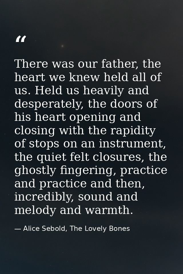 There was our father, the heart we knew held all of us. Held us heavily and desperately, the doors of his heart opening  — Alice Sebold, The Lovely Bones