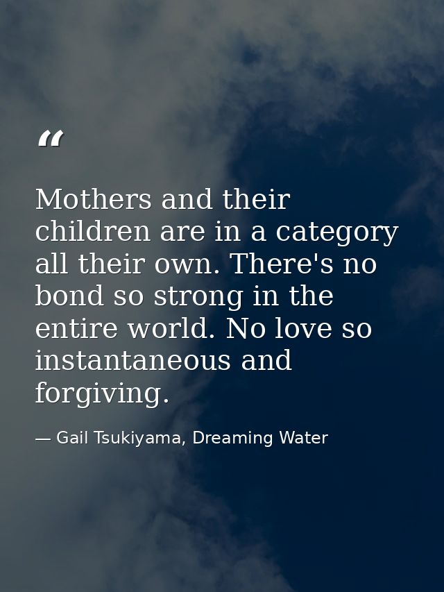 Mothers and their children are in a category all their own. There's no bond so strong in the entire world. No love so in — Gail Tsukiyama, Dreaming Water