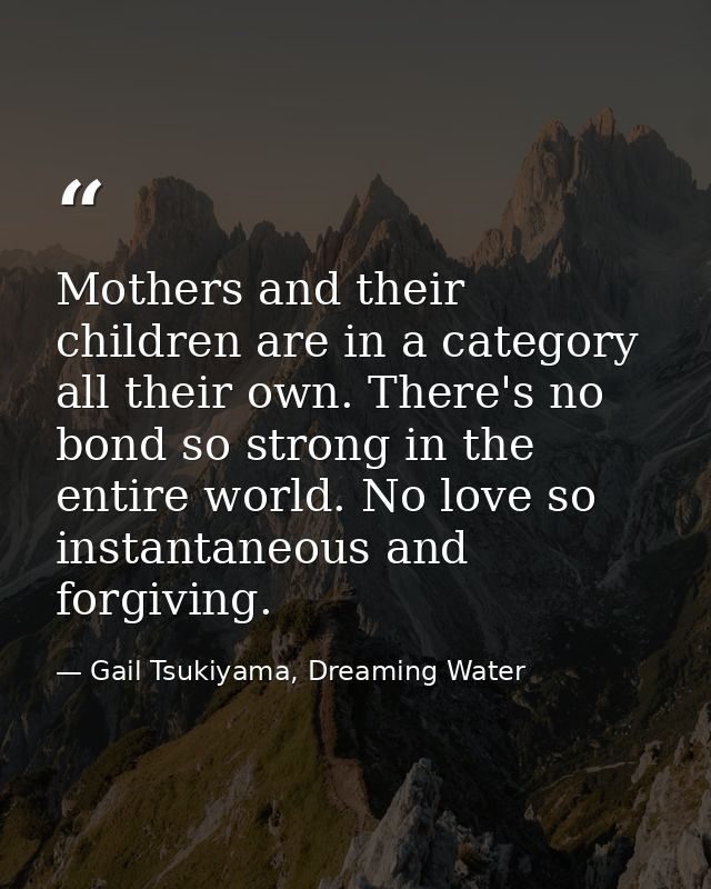 Mothers and their children are in a category all their own. There's no bond so strong in the entire world. No love so in — Gail Tsukiyama, Dreaming Water