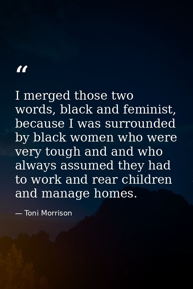 I merged those two words, black and feminist, because I was surrounded by black women who were very tough and and who al — Toni Morrison
