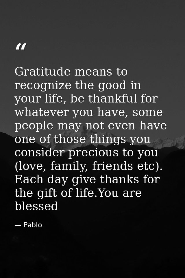 Gratitude means to recognize the good in your life, be thankful for whatever you have, some people may not even have one — Pablo