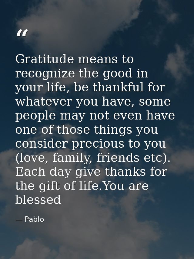 Gratitude means to recognize the good in your life, be thankful for whatever you have, some people may not even have one — Pablo