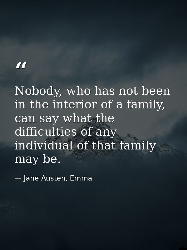 Nobody, who has not been in the interior of a family, can say what the difficulties of any individual of that family may — Jane Austen, Emma
