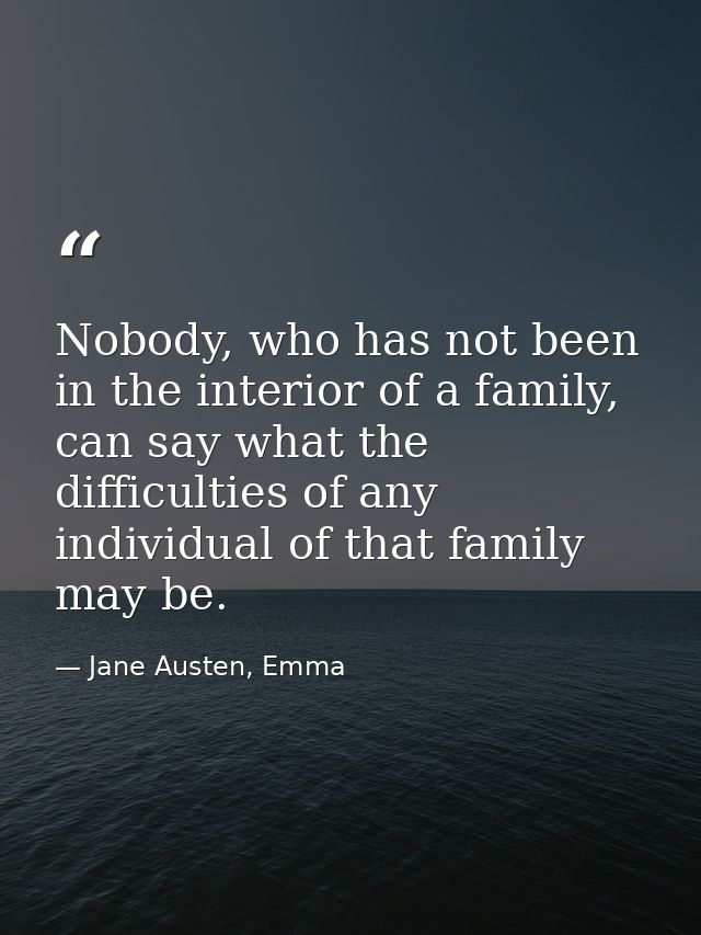 Nobody, who has not been in the interior of a family, can say what the difficulties of any individual of that family may — Jane Austen, Emma