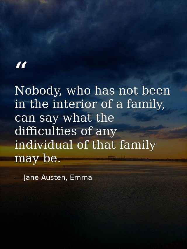 Nobody, who has not been in the interior of a family, can say what the difficulties of any individual of that family may — Jane Austen, Emma