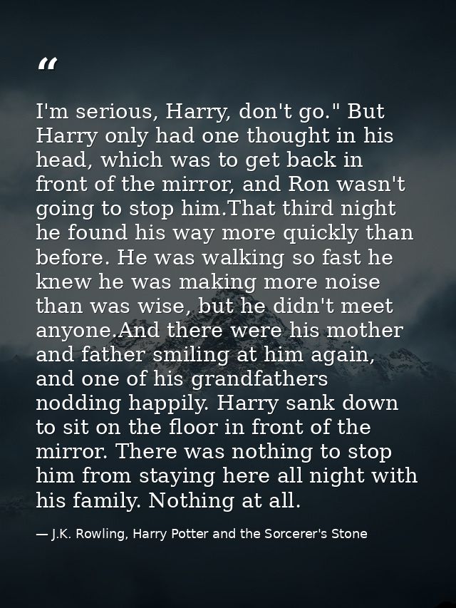 I'm serious, Harry, don't go." But Harry only had one thought in his head, which was to get back in front of the mirror, — J.K. Rowling, Harry Potter and the Sorcerer's Stone