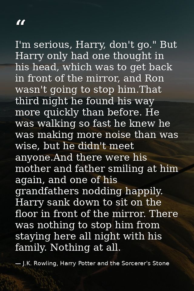 I'm serious, Harry, don't go." But Harry only had one thought in his head, which was to get back in front of the mirror, — J.K. Rowling, Harry Potter and the Sorcerer's Stone