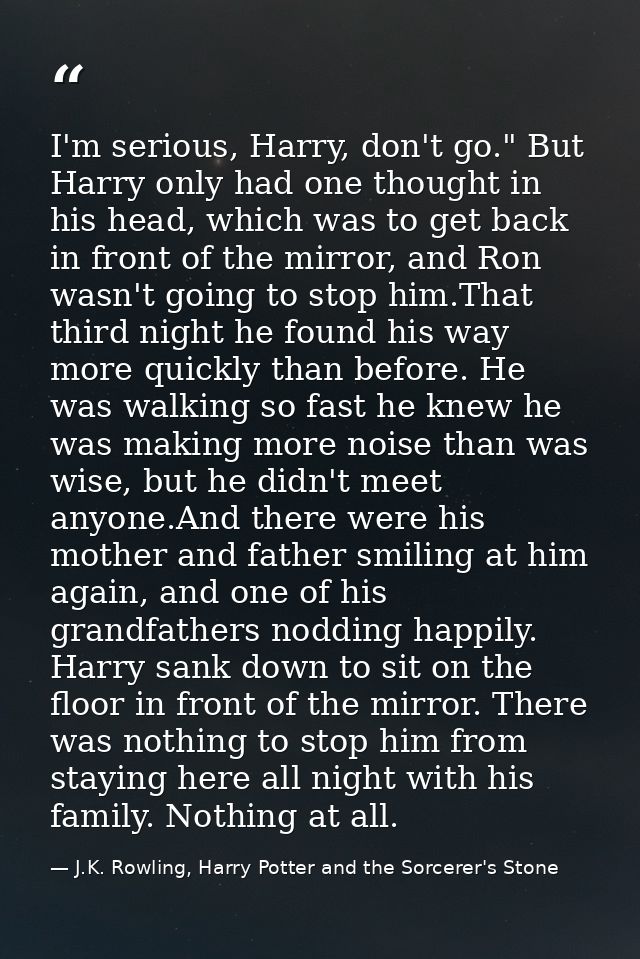 I'm serious, Harry, don't go." But Harry only had one thought in his head, which was to get back in front of the mirror, — J.K. Rowling, Harry Potter and the Sorcerer's Stone