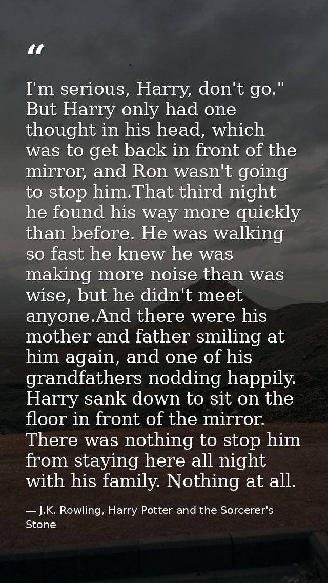 I'm serious, Harry, don't go." But Harry only had one thought in his head, which was to get back in front of the mirror, — J.K. Rowling, Harry Potter and the Sorcerer's Stone