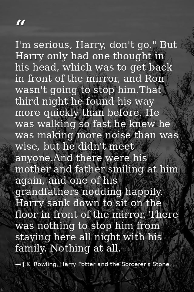 I'm serious, Harry, don't go." But Harry only had one thought in his head, which was to get back in front of the mirror, — J.K. Rowling, Harry Potter and the Sorcerer's Stone