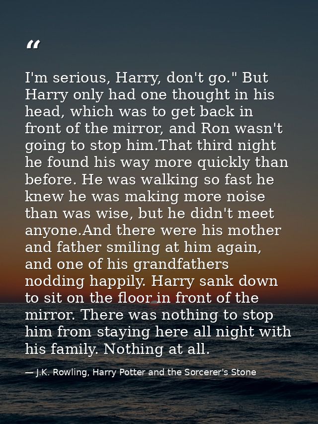 I'm serious, Harry, don't go." But Harry only had one thought in his head, which was to get back in front of the mirror, — J.K. Rowling, Harry Potter and the Sorcerer's Stone