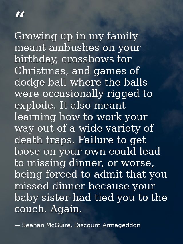 Growing up in my family meant ambushes on your birthday, crossbows for Christmas, and games of dodge ball where the ball — Seanan McGuire, Discount Armageddon
